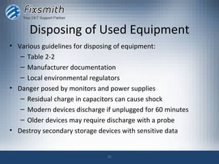 Disposing of Used Equipment
• Various guidelines for disposing of equipment:
   – Table 2-2
   – Manufacturer documentation
   – Local environmental regulators
• Danger posed by monitors and power supplies
   – Residual charge in capacitors can cause shock
   – Modern devices discharge if unplugged for 60 minutes
   – Older devices may require discharge with a probe
• Destroy secondary storage devices with sensitive data


                               20
 