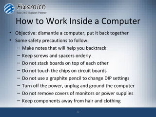 How to Work Inside a Computer
• Objective: dismantle a computer, put it back together
• Some safety precautions to follow:
   – Make notes that will help you backtrack
   – Keep screws and spacers orderly
   – Do not stack boards on top of each other
   – Do not touch the chips on circuit boards
   – Do not use a graphite pencil to change DIP settings
   – Turn off the power, unplug and ground the computer
   – Do not remove covers of monitors or power supplies
   – Keep components away from hair and clothing

                              22
 