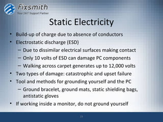 Static Electricity
• Build-up of charge due to absence of conductors
• Electrostatic discharge (ESD)
   – Due to dissimilar electrical surfaces making contact
   – Only 10 volts of ESD can damage PC components
   – Walking across carpet generates up to 12,000 volts
• Two types of damage: catastrophic and upset failure
• Tool and methods for grounding yourself and the PC
   – Ground bracelet, ground mats, static shielding bags,
      antistatic gloves
• If working inside a monitor, do not ground yourself

                               23
 