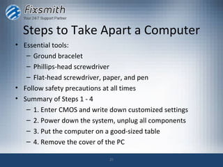 Steps to Take Apart a Computer
• Essential tools:
   – Ground bracelet
   – Phillips-head screwdriver
   – Flat-head screwdriver, paper, and pen
• Follow safety precautions at all times
• Summary of Steps 1 - 4
   – 1. Enter CMOS and write down customized settings
   – 2. Power down the system, unplug all components
   – 3. Put the computer on a good-sized table
   – 4. Remove the cover of the PC

                            25
 