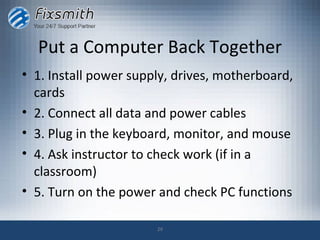 Put a Computer Back Together
• 1. Install power supply, drives, motherboard,
  cards
• 2. Connect all data and power cables
• 3. Plug in the keyboard, monitor, and mouse
• 4. Ask instructor to check work (if in a
  classroom)
• 5. Turn on the power and check PC functions

                       29
 
