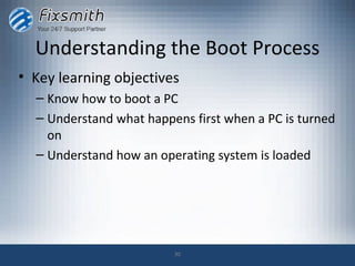 Understanding the Boot Process
• Key learning objectives
  – Know how to boot a PC
  – Understand what happens first when a PC is turned
    on
  – Understand how an operating system is loaded




                         30
 