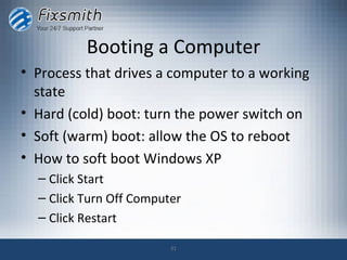 Booting a Computer
• Process that drives a computer to a working
  state
• Hard (cold) boot: turn the power switch on
• Soft (warm) boot: allow the OS to reboot
• How to soft boot Windows XP
  – Click Start
  – Click Turn Off Computer
  – Click Restart

                         31
 