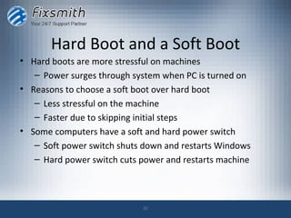 Hard Boot and a Soft Boot
• Hard boots are more stressful on machines
   – Power surges through system when PC is turned on
• Reasons to choose a soft boot over hard boot
   – Less stressful on the machine
   – Faster due to skipping initial steps
• Some computers have a soft and hard power switch
   – Soft power switch shuts down and restarts Windows
   – Hard power switch cuts power and restarts machine



                            32
 