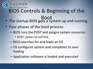 BIOS Controls & Beginning of the
•
                Boot
  The startup BIOS gets a system up and running
• Four phases of the boot process:
  – BIOS runs the POST and assigns system resources
     • POST: power-on self test
  – BIOS searches for and loads an OS
  – OS configures system and completes its own
    loading
  – Application software is loaded and executed

                             33
 