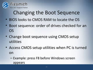 Changing the Boot Sequence
• BIOS looks to CMOS RAM to locate the OS
• Boot sequence: order of drives checked for an
  OS
• Change boot sequence using CMOS setup
  utilities
• Access CMOS setup utilities when PC is turned
  on
  – Example: press F8 before Windows screen
    appears
                        35
 