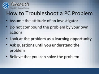 How to Troubleshoot a PC Problem
• Assume the attitude of an investigator
• Do not compound the problem by your own
  actions
• Look at the problem as a learning opportunity
• Ask questions until you understand the
  problem
• Believe that you can solve the problem


                       37
 