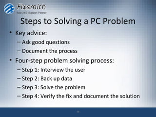 Steps to Solving a PC Problem
• Key advice:
  – Ask good questions
  – Document the process
• Four-step problem solving process:
  – Step 1: Interview the user
  – Step 2: Back up data
  – Step 3: Solve the problem
  – Step 4: Verify the fix and document the solution

                          38
 