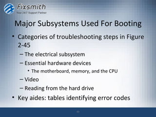 Major Subsystems Used For Booting
• Categories of troubleshooting steps in Figure
  2-45
  – The electrical subsystem
  – Essential hardware devices
     • The motherboard, memory, and the CPU
  – Video
  – Reading from the hard drive
• Key aides: tables identifying error codes
                         43
 