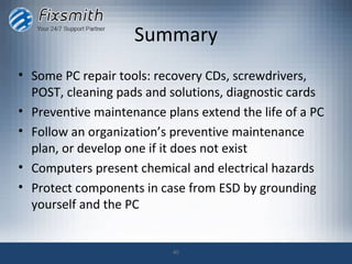 Summary
• Some PC repair tools: recovery CDs, screwdrivers,
  POST, cleaning pads and solutions, diagnostic cards
• Preventive maintenance plans extend the life of a PC
• Follow an organization’s preventive maintenance
  plan, or develop one if it does not exist
• Computers present chemical and electrical hazards
• Protect components in case from ESD by grounding
  yourself and the PC


                           45
 
