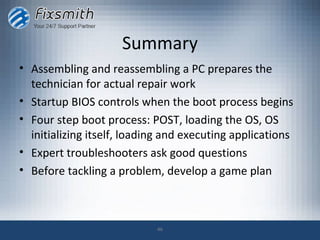 Summary
• Assembling and reassembling a PC prepares the
  technician for actual repair work
• Startup BIOS controls when the boot process begins
• Four step boot process: POST, loading the OS, OS
  initializing itself, loading and executing applications
• Expert troubleshooters ask good questions
• Before tackling a problem, develop a game plan



                            46
 
