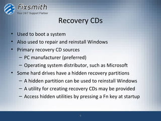 Recovery CDs
• Used to boot a system
• Also used to repair and reinstall Windows
• Primary recovery CD sources
   – PC manufacturer (preferred)
   – Operating system distributor, such as Microsoft
• Some hard drives have a hidden recovery partitions
   – A hidden partition can be used to reinstall Windows
   – A utility for creating recovery CDs may be provided
   – Access hidden utilities by pressing a Fn key at startup


                                6
 