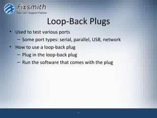 Loop-Back Plugs
• Used to test various ports
   – Some port types: serial, parallel, USB, network
• How to use a loop-back plug
   – Plug in the loop-back plug
   – Run the software that comes with the plug




                               8
 