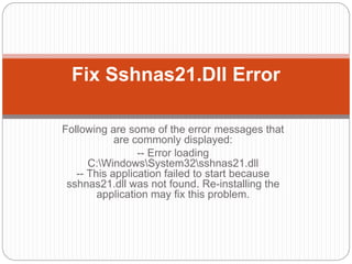 Following are some of the error messages that
are commonly displayed:
-- Error loading
C:WindowsSystem32sshnas21.dll
-- This application failed to start because
sshnas21.dll was not found. Re-installing the
application may fix this problem.
Fix Sshnas21.Dll Error
 