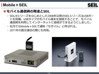 ‐ 11 ‐
Mobile＋SEIL
 モバイル通信網の発達とSEIL
• SEIL/Xシリーズをはじめとした2008年以降のSEILシリーズはUSBポー
トを具備。USBタイプのモバイル端末を接続することで、モバイル
通信網を利用してインターネットに接続ができるようにしました。
• 社内ではMobile＋SEILで通称「モザイル」と呼ばれる。
• 2011年の震災復旧の際にも利用。
 