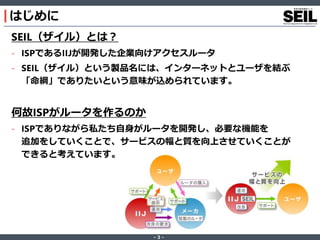 ‐ 3 ‐
はじめに
SEIL（ザイル）とは？
- ISPであるIIJが開発した企業向けアクセスルータ
- SEIL（ザイル）という製品名には、インターネットとユーザを結ぶ
「命綱」でありたいという意味が込められています。
何故ISPがルータを作るのか
- ISPでありながら私たち自身がルータを開発し、必要な機能を
追加をしていくことで、サービスの幅と質を向上させていくことが
できると考えています。
 