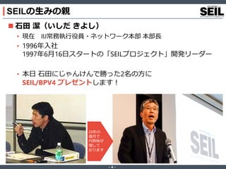 ‐ 4 ‐
SEILの生みの親
 石田 潔（いしだ きよし）
• 現在 IIJ常務執行役員・ネットワーク本部 本部長
• 1996年入社
1997年6月16日スタートの「SEILプロジェクト」開発リーダー
• 本日 石田にじゃんけんで勝った2名の方に
SEIL/BPV4 プレゼントします！
20年の
歳月で
円熟味が
増して
おります
 