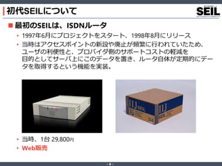 ‐ 6 ‐
 最初のSEILは、ISDNルータ
• 1997年6月にプロジェクトをスタート、1998年8月にリリース
• 当時はアクセスポイントの新設や廃止が頻繁に行われていたため、
ユーザの利便性と、プロバイダ側のサポートコストの軽減を
目的としてサーバ上にこのデータを置き、ルータ自体が定期的にデー
タを取得するという機能を実装。
• 当時、1台 29,800円
• Web販売
初代SEILについて
 