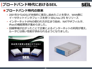 ‐ 8 ‐
ブロードバンド時代におけるSEIL
 ブロードバンド時代の到来
• 2001年からADSLが本格的に普及し始めたことを受け、WAN側に
イーサネットインタフェースを持つ SEIL/neu 2FE をリリース
• インターネットVPNの使われ方が広まり始め、NATやIPフィルタ、
IPsecの機能開発が進めらました。
• 回線帯域が広がったことで企業によるインターネットの利用が増え、
ルータには高い性能が求められるようになりました。
 
