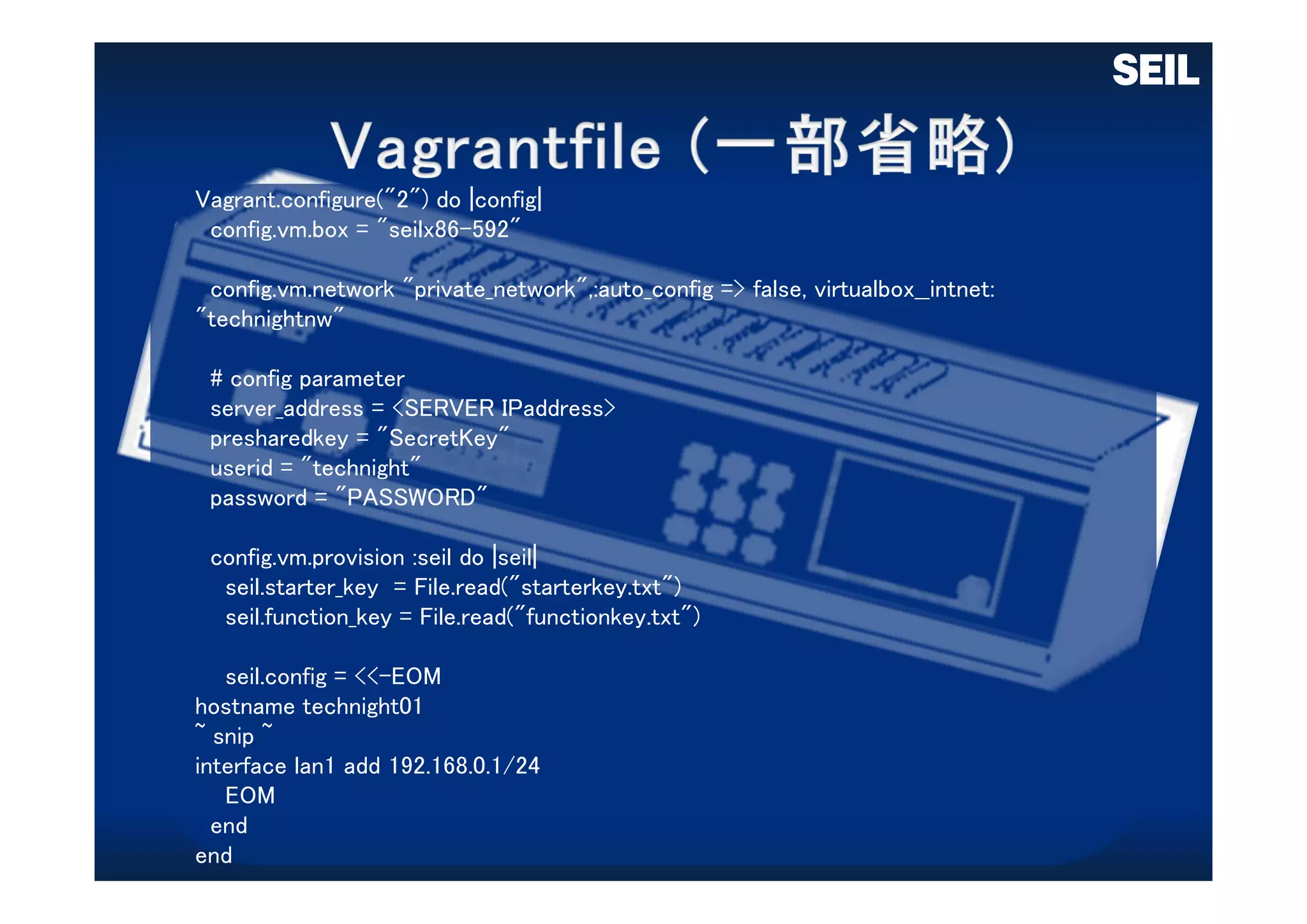 Vagrant.configure("2") do |config|
config.vm.box = "seilx86-592"
config.vm.network "private_network",:auto_config => false, virtualbox__intnet:
"technightnw"
# config parameter
server_address = <SERVER IPaddress>
presharedkey = "SecretKey"
userid = "technight"
password = "PASSWORD"
config.vm.provision :seil do |seil|
seil.starter_key = File.read("starterkey.txt")
seil.function_key = File.read("functionkey.txt")
seil.config = <<-EOM
hostname technight01
~ snip ~
interface lan1 add 192.168.0.1/24
EOM
end
end
 