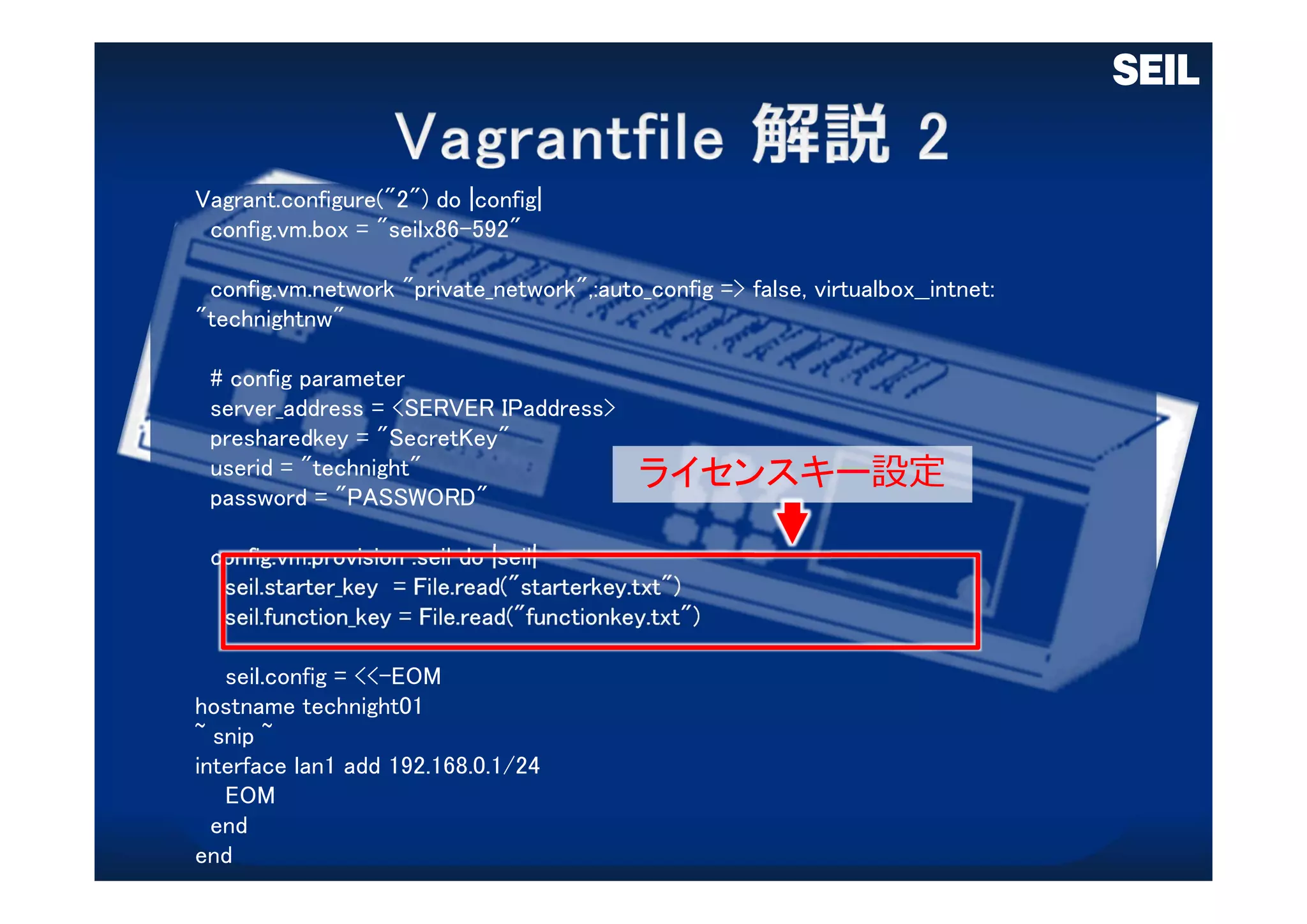 Vagrant.configure("2") do |config|
config.vm.box = "seilx86-592"
config.vm.network "private_network",:auto_config => false, virtualbox__intnet:
"technightnw"
# config parameter
server_address = <SERVER IPaddress>
presharedkey = "SecretKey"
userid = "technight"
password = "PASSWORD"
config.vm.provision :seil do |seil|
seil.starter_key = File.read("starterkey.txt")
seil.function_key = File.read("functionkey.txt")
seil.config = <<-EOM
hostname technight01
~ snip ~
interface lan1 add 192.168.0.1/24
EOM
end
end
ライセンスキー設定
 