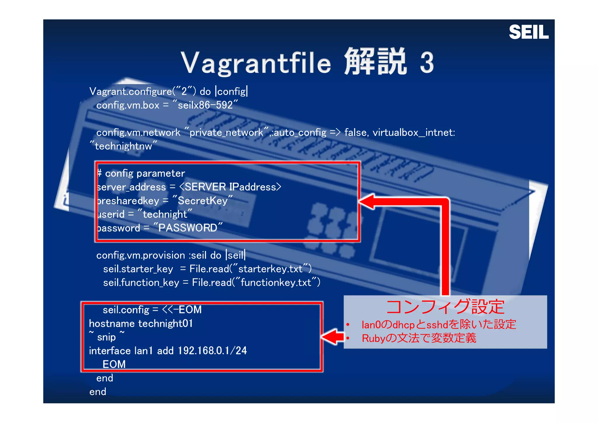 Vagrant.configure("2") do |config|
config.vm.box = "seilx86-592"
config.vm.network "private_network",:auto_config => false, virtualbox__intnet:
"technightnw"
# config parameter
server_address = <SERVER IPaddress>
presharedkey = "SecretKey"
userid = "technight"
password = "PASSWORD"
config.vm.provision :seil do |seil|
seil.starter_key = File.read("starterkey.txt")
seil.function_key = File.read("functionkey.txt")
seil.config = <<-EOM
hostname technight01
~ snip ~
interface lan1 add 192.168.0.1/24
EOM
end
end
コンフィグ設定
• lan0のdhcpとsshdを除いた設定
• Rubyの⽂法で変数定義
 