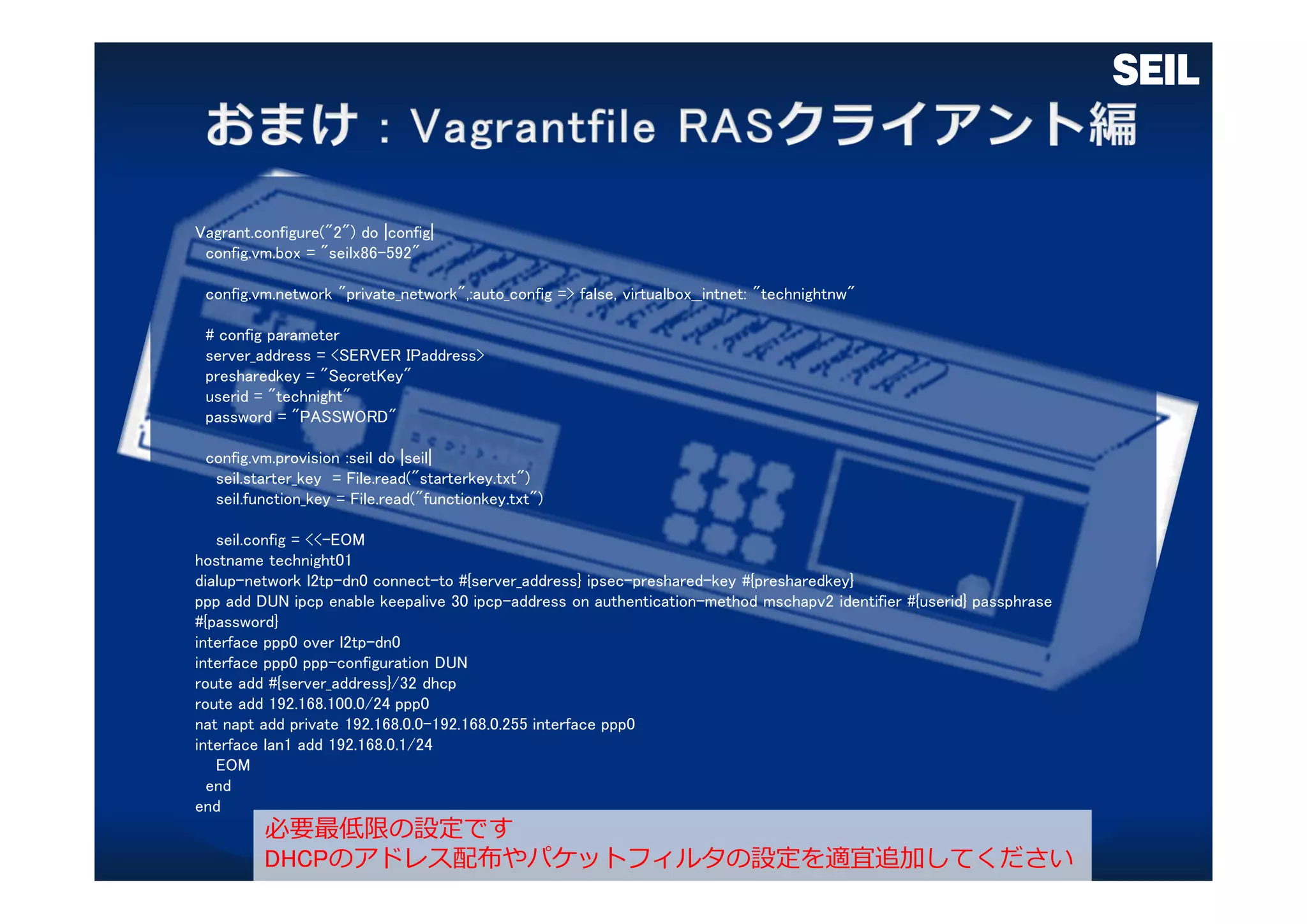 Vagrant.configure("2") do |config|
config.vm.box = "seilx86-592"
config.vm.network "private_network",:auto_config => false, virtualbox__intnet: "technightnw"
# config parameter
server_address = <SERVER IPaddress>
presharedkey = "SecretKey"
userid = "technight"
password = "PASSWORD"
config.vm.provision :seil do |seil|
seil.starter_key = File.read("starterkey.txt")
seil.function_key = File.read("functionkey.txt")
seil.config = <<-EOM
hostname technight01
dialup-network l2tp-dn0 connect-to #{server_address} ipsec-preshared-key #{presharedkey}
ppp add DUN ipcp enable keepalive 30 ipcp-address on authentication-method mschapv2 identifier #{userid} passphrase
#{password}
interface ppp0 over l2tp-dn0
interface ppp0 ppp-configuration DUN
route add #{server_address}/32 dhcp
route add 192.168.100.0/24 ppp0
nat napt add private 192.168.0.0-192.168.0.255 interface ppp0
interface lan1 add 192.168.0.1/24
EOM
end
end
必要最低限の設定です
DHCPのアドレス配布やパケットフィルタの設定を適宜追加してください
 