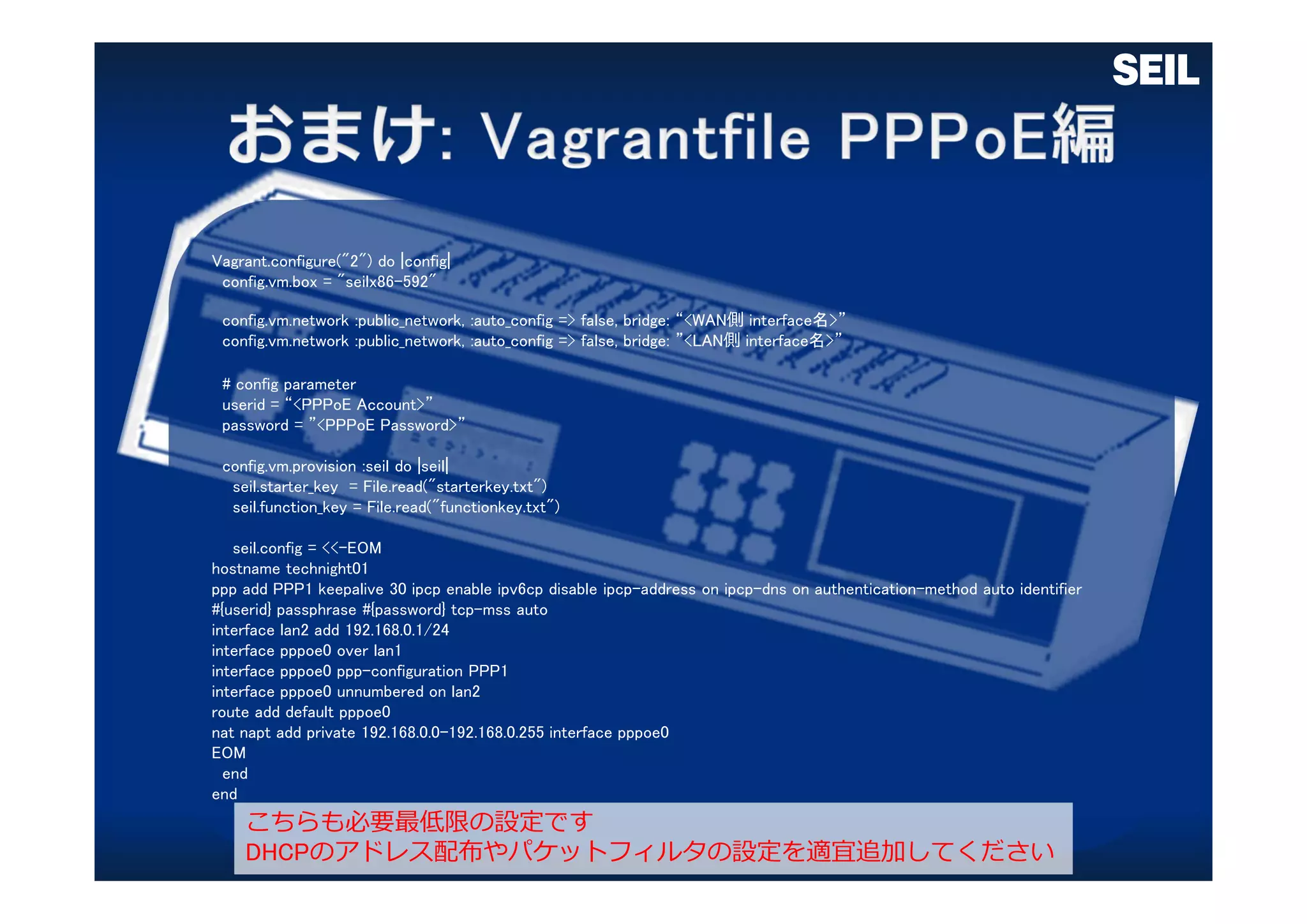 Vagrant.configure("2") do |config|
config.vm.box = "seilx86-592"
config.vm.network :public_network, :auto_config => false, bridge: “<WAN側 interface名>”
config.vm.network :public_network, :auto_config => false, bridge: ”<LAN側 interface名>”
# config parameter
userid = “<PPPoE Account>”
password = ”<PPPoE Password>”
config.vm.provision :seil do |seil|
seil.starter_key = File.read("starterkey.txt")
seil.function_key = File.read("functionkey.txt")
seil.config = <<-EOM
hostname technight01
ppp add PPP1 keepalive 30 ipcp enable ipv6cp disable ipcp-address on ipcp-dns on authentication-method auto identifier
#{userid} passphrase #{password} tcp-mss auto
interface lan2 add 192.168.0.1/24
interface pppoe0 over lan1
interface pppoe0 ppp-configuration PPP1
interface pppoe0 unnumbered on lan2
route add default pppoe0
nat napt add private 192.168.0.0-192.168.0.255 interface pppoe0
EOM
end
end
こちらも必要最低限の設定です
DHCPのアドレス配布やパケットフィルタの設定を適宜追加してください
 