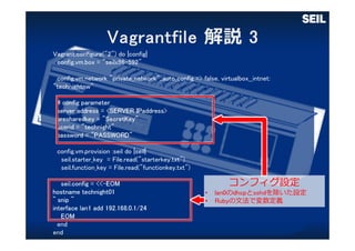 Vagrant.configure("2") do |config|
config.vm.box = "seilx86-592"
config.vm.network "private_network",:auto_config => false, virtualbox__intnet:
"technightnw"
# config parameter
server_address = <SERVER IPaddress>
presharedkey = "SecretKey"
userid = "technight"
password = "PASSWORD"
config.vm.provision :seil do |seil|
seil.starter_key = File.read("starterkey.txt")
seil.function_key = File.read("functionkey.txt")
seil.config = <<-EOM
hostname technight01
~ snip ~
interface lan1 add 192.168.0.1/24
EOM
end
end
コンフィグ設定
• lan0のdhcpとsshdを除いた設定
• Rubyの⽂法で変数定義
 