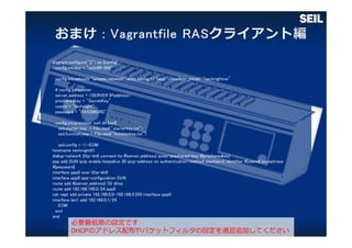 Vagrant.configure("2") do |config|
config.vm.box = "seilx86-592"
config.vm.network "private_network",:auto_config => false, virtualbox__intnet: "technightnw"
# config parameter
server_address = <SERVER IPaddress>
presharedkey = "SecretKey"
userid = "technight"
password = "PASSWORD"
config.vm.provision :seil do |seil|
seil.starter_key = File.read("starterkey.txt")
seil.function_key = File.read("functionkey.txt")
seil.config = <<-EOM
hostname technight01
dialup-network l2tp-dn0 connect-to #{server_address} ipsec-preshared-key #{presharedkey}
ppp add DUN ipcp enable keepalive 30 ipcp-address on authentication-method mschapv2 identifier #{userid} passphrase
#{password}
interface ppp0 over l2tp-dn0
interface ppp0 ppp-configuration DUN
route add #{server_address}/32 dhcp
route add 192.168.100.0/24 ppp0
nat napt add private 192.168.0.0-192.168.0.255 interface ppp0
interface lan1 add 192.168.0.1/24
EOM
end
end
必要最低限の設定です
DHCPのアドレス配布やパケットフィルタの設定を適宜追加してください
 