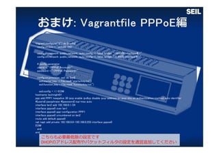 Vagrant.configure("2") do |config|
config.vm.box = "seilx86-592"
config.vm.network :public_network, :auto_config => false, bridge: “<WAN側 interface名>”
config.vm.network :public_network, :auto_config => false, bridge: ”<LAN側 interface名>”
# config parameter
userid = “<PPPoE Account>”
password = ”<PPPoE Password>”
config.vm.provision :seil do |seil|
seil.starter_key = File.read("starterkey.txt")
seil.function_key = File.read("functionkey.txt")
seil.config = <<-EOM
hostname technight01
ppp add PPP1 keepalive 30 ipcp enable ipv6cp disable ipcp-address on ipcp-dns on authentication-method auto identifier
#{userid} passphrase #{password} tcp-mss auto
interface lan2 add 192.168.0.1/24
interface pppoe0 over lan1
interface pppoe0 ppp-configuration PPP1
interface pppoe0 unnumbered on lan2
route add default pppoe0
nat napt add private 192.168.0.0-192.168.0.255 interface pppoe0
EOM
end
end
こちらも必要最低限の設定です
DHCPのアドレス配布やパケットフィルタの設定を適宜追加してください
 