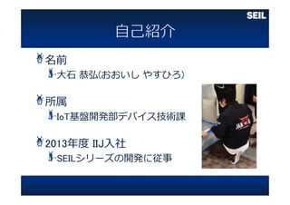 名前
⼤⽯ 恭弘(おおいし やすひろ)
所属
IoT基盤開発部デバイス技術課
2013年度 IIJ⼊社
SEILシリーズの開発に従事
 