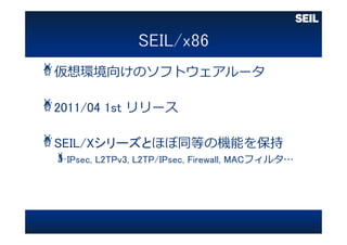 仮想環境向けのソフトウェアルータ
2011/04 1st リリース
SEIL/Xシリーズとほぼ同等の機能を保持
IPsec, L2TPv3, L2TP/IPsec, Firewall, MACフィルタ…
 