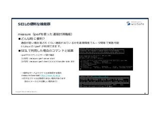 Copyright Internet Initiative Japan Inc.
9
SEILの便利な機能群
measure（iperfを使った通信計測機能）
■どんな時に便利？
通信が遅い場合等どれぐらい通信が出ているかを遠隔環境でルータ間等で実施可能
※Linux の iperf が利⽤できます。
■SEILで利⽤した場合のコマンドと結果
- iperfクライアントとサーバ間で確認
（1台⽬）measure iperf server start
（2代⽬）measure iperf client X.X.X.X transfer-rate 100
- ⼀般的なサーバよりファイルを取得する場合
measure download http://www.iij.ad.jp
※巨⼤なファイルは取得できない場合があります
（ISOイメージとかは難しい場合あり）
 