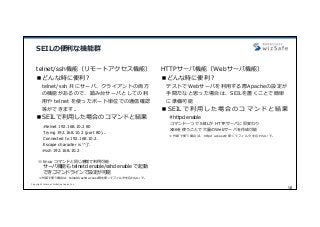 Copyright Internet Initiative Japan Inc.
10
SEILの便利な機能群
telnet/ssh機能（リモートアクセス機能）
■どんな時に便利？
telnet/ssh 共にサーバ、クライアントの両⽅
の機能があるので、踏み台サーバとしての利
⽤や telnet を使ったポート単位での通信確認
等ができます。
■SEILで利⽤した場合のコマンドと結果
#telnet 192.168.10.2 80
Trying 192.168.10.2 (port 80)...
Connected to 192.168.10.2.
Escape character is '^]'.
#ssh 192.168.10.2
※ linux コマンドと同じ感覚で利⽤可能
サーバ機能も telnetd enable/sshd enable で起動
できコマンドラインで設定が可能
※外部で使う場合は、telnetd/sshd access等を使ってフィルタを忘れないで。
HTTPサーバ機能（Webサーバ機能）
■どんな時に便利？
テストでWebサーバを利⽤する際Apacheの設定が
⼿間だなと思った場合は、SEILを置くことで簡単
に準備可能
■ SEIL で 利 ⽤ し た 場 合 の コ マ ン ド と 結 果
#httpd enable
コマンド⼀つで SEILが HTTPサーバに早変わり
X86を使うことで⼤量のWebサーバを作成可能
※外部で使う場合は、httpd accessを使ってフィルタを忘れないで。
 