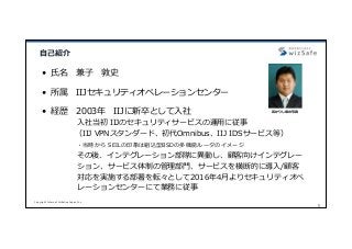 Copyright Internet Initiative Japan Inc.
1
⾃⼰紹介
• ⽒名 兼⼦ 敦史
• 所属 IIJセキュリティオペレーションセンター
• 経歴 2003年 IIJに新卒として⼊社
⼊社当初 IIJのセキュリティサービスの運⽤に従事
（IIJ VPNスタンダード、初代Omnibus、IIJ IDSサービス等）
・当時から SEILの印象は組込型BSDの多機能ルータのイメージ
その後、インテグレーション部隊に異動し、顧客向けインテグレー
ション、サービス体制の管理部⾨、サービスを横断的に導⼊/顧客
対応を実施する部署を転々として2016年4⽉よりセキュリティオペ
レーションセンターにて業務に従事
若かりし頃の写真
 