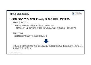 Copyright Internet Initiative Japan Inc.
仕事と SEIL Family
・実は SOC でも SEIL Family を多く利⽤しています。
BPV4 と SA-W2
顧客先に設置してログを転送するための機器として
・管理コンソール（SACM）と機器（BPV4, SA-W2）の両⽅をサービスで利⽤
SEIL / X86
設備側でログを転送するための機器として
仕事としても便利に利⽤できる SEIL Family をご家庭でも⾊々使えますので、是⾮チャレ
ンジしてみてください。
 