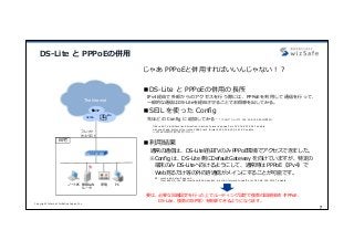 Copyright Internet Initiative Japan Inc.
7
DS-Lite と PPPoEの併⽤
⾃宅
SEIL X1
The Internet
じゃあ PPPoEと併⽤すればいいんじゃない！？
■DS-Lite と PPPoEの併⽤の⻑所
IPv4経由で外部からのアクセスを⾏う際には、PPPoEを利⽤して通信を⾏って、
⼀般的な通信はDS-Liteを経由させることでお得感を出してみる。
■SEIL を使った Config
先ほどの Config に追加してみる…（TVのアドレスが 192.168.100.241の場合）
■利⽤結果
通常の通信は、DS-Lite経由TVのみ PPPoE環境でアクセスできました。
※Config は、DS-Lite 側にDefaultGateway を向けていますが、特定の
端末のみ DS-Liteへ向けるようにして、通常時は PPPoE（IPv4）で
Web⾒るだけ等の外向き通信がメインにすることが可能です。
要は、必要な回線設定を⾏った上でルーティング設定で複数の回線接続（PPPoE、
DS-Lite、複数のISP等）を制御できるようになります。
フレッツ
光ネクスト
PC無線LAN
ルータ
ノートPC 家電
IIJmio
インターネッ
トマルチ
フィード
他ISP
filter add TV interface lan0 direction in action forward pppoe0 src 192.168.100.241 enable
nat snapt add protocol tcp listen 10080 lan1 forward 192.168.100.241 80 enable
※PPPoEの設定は別で設定ください。
例：route add default pppoe0
filter add DS-Lite-NW interface lan0 direction in action forward tunnel0 src 192.168.100.32/27 enable
 