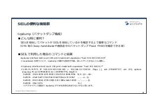 Copyright Internet Initiative Japan Inc.
8
SEILの便利な機能群
tcpdump（パケットダンプ機能）
■どんな時に便利？
SEILを経由してパケットが SEILを経由しているかを確認する上で重要なコマンド
（SYN 等の3way-handshakeや通信途中のパケットダンプやasci やHEXを確認できる等）
■SEILで利⽤した場合のコマンドと結果
tcpdump interface lan0 count 100 print-mode both expression “host XXX.XXX.XXX.XXX”
※ expression を使うことで、tcpdump の細かな指定が可能。試しにやってみるとこんな感じ。
# tcpdump interface lan0 count 100 print-mode both expression "host 192.168.10.7"
21:09:15.747571 IP XXX.XXX.XXX.XXX.443 > 192.168.10.7.38114: Flags [.], ack 2706487727, win 210, options
[nop,nop,TS val 3199383872 ecr 1340998779], length 0
0x0000: 4528 0034 d1f5 4000 2106 9218 3648 f496 E(.4..@.!...6H..
0x0010: c0a8 0a07 01bb 94e2 0a6f 90ed a151 b9af .........o...Q..
0x0020: 8010 00d2 2705 0000 0101 080a beb2 b940 ....'..........@
0x0030: 4fee 047b O..{
※アプライアンス製品で tcpdump ができる本体はあまりないかなと思います。
 