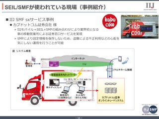 - 11 -
n IIJ SMF sxサービス事例
l カブドットコム証券会社 様
»  IIJモバイル＋SEIL+SMFの組み合わせにより業界初となる
 ⾞の移動営業所による証券窓⼝サービスを実現
»  SMFにより設定情報を保存しないため、盗難による不正利⽤などの⼼配を
気にしない運⽤を⾏うことが可能
SEIL/SMFが使われている現場（事例紹介）
 