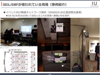 - 13 -
n イベント向け無線ネットワーク提供（JANOG41@広島国際会議場）
l SA-W2を約50台⽤いて800⼈以上のお客様へ無線LANを提供
SEIL/SMFが使われている現場（事例紹介）
 