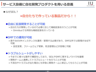 - 19 -
n なぜSEIL？
» ⾃分たちで作っている製品だから！！
l ⾃由に拡張開発することが可能
» ⾃分たちが開発しているので必要に応じて機能拡張を⾏うことが可能
•  Omnibusでも特別な機能拡張を⾏っている
l SMFでの運⽤が可能
» 数千台のVMインスタンスを運⽤・管理する必要があり、SMF以外では管理がほぼ不
可能
•  設定変更、ファームウェア更新、死活管理などが容易に可能
l トラブルシュートがしやすい
» 今までに様々な案件で構築をしており、SEILやSMFに関するノウハウを蓄積
» 開発チームと連携してトラブルシュートを⾏うことが可能
» 不具合やトラブルが出た場合にも早急に開発チームに修正してもらうことが可能
サービス設備に⾃社開発プロダクトを⽤いる意義
 