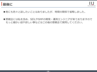 - 20 -
n 他にも⾊々と話したいことはありましたが、時間の関係で省略しました。
n 懇親会には私を含め、SEILやSMFの開発・運⽤エンジニアが来ておりますので
もっと細かい話や詳しい事などはこの後の懇親会で質問してください。
最後に
 