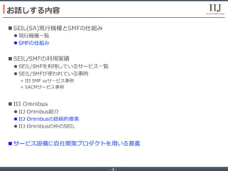 - 3 -
n SEIL(SA)現⾏機種とSMFの仕組み
l 現⾏機種⼀覧
l SMFの仕組み
n SEIL/SMFの利⽤実績
l SEIL/SMFを利⽤しているサービス⼀覧
l SEIL/SMFが使われている事例
»  IIJ SMF sxサービス事例
»  SACMサービス事例
n IIJ Omnibus
l IIJ Omnibus紹介
l IIJ Omnibusの技術的要素
l IIJ Omnibusの中のSEIL
n サービス設備に⾃社開発プロダクトを⽤いる意義
お話しする内容
 