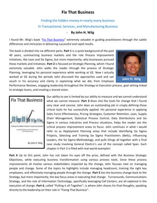 Fix That Business
                         Finding the hidden money in nearly every business
                       In Transactional, Services, and Manufacturing Business
                                              - By John H. Wiig
I found Mr. Wiig’s book “Fix That Business” extremely valuable in guiding practitioners through the subtle
differences and intricacies in delivering successful and rapid results.

The book is divided into six different parts. Part 1 is a quick background of the past
40 years, summarizing business markets and the role Process Improvement
Initiatives, like Lean and Six Sigma, but more importantly, why businesses pursued
these markets and Initiatives. Part 2 is focused on Strategic Planning, which I found
extremely valuable. John walks the reader through the process of Strategic
Planning, leveraging his personal experience while working at GE. Now I actually
worked at GE during the periods John discussed the approaches used and can
                                                                                       John H. Wiig
vouch in his accuracy and clarity in explaining what we did, from Employee
Performance Reviews, engaging leadership throughout the Strategy to Execution process, goal setting linked
to strategic levers, and creating a shared vision.

                              Our ability to see is limited by our ability to measure and we cannot understand
                              what we cannot measure. Part 3 dives into the tools for change that I found
                              very clear and concise. John does an outstanding job in crisply defining those
                              critical tools he has successfully applied. His personal experience in applying
                              Sales Force Effectiveness, Pricing Strategies, Customer Retention, Lean, Supply
                              Chain Management, Statistical Process Control, Data Distributions and Six
                              Sigma in various Industries and Process situations, helps the reader see the
                              critical process improvement areas to focus. John continues in what I would
                              refer to as Deployment Planning areas that include Identifying Six Sigma
                              Projects, Selecting and Training Six Sigma Practitioners (Belts), Influencing
                              Leaders, the Six Sigma Methodology, and pulls things all together with a final
                              case study involving General Electric’s use of the concept called Span. Each
                              chapter in Part 3 is filled with real-world examples!

Part 4 Up to this point, John has not taken his eyes off the prize, defined with the Business Strategic
Objectives, while executing business transformation using various process tools. Since these process
improvements all involve various stakeholders impacted by the change, John focuses next on managing
people and change. Some of the topics he highlights include managing headcount, training the right key
employees, and effectively managing people through the change. Part 5 ties the business change back to the
Strategy, but more importantly, the key focus areas in executing that change. Turnarounds, Communications
Strategy, and the role of Information Technology, specifically leveraging Call Centers, are all explored in the
execution of change. Part 6, called “Pulling it all Together”, is where John shares his final thoughts, speaking
directly to the leadership on their role in “Fixing That Business”.
 