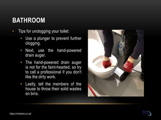BATHROOM
• Tips for unclogging your toilet:
• Use a plunger to prevent further
clogging.
• Next, use the hand-powered
drai...