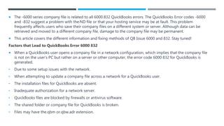  The -6000 series company file is related to all 6000 832 QuickBooks errors. The QuickBooks Error codes -6000
and -832 suggest a problem with the.ND file or that your hosting service may be at fault. This problem
frequently affects users who save their company files on a different system or server. Although data can be
retrieved and moved to a different company file, damage to the company file may be permanent.
 This article covers the different information and fixing methods of QB Issue 6000 and 832. Stay tuned!
Factors that Lead to QuickBooks Error 6000 832
 When a QuickBooks user opens a company file in a network configuration, which implies that the company file
is not on the user’s PC but rather on a server or other computer, the error code 6000 832 for QuickBooks is
generated.
• Due to some setup issues with the network.
• When attempting to update a company file across a network for a QuickBooks user.
• The installation files for QuickBooks are absent.
• Inadequate authorization for a network server.
• QuickBooks files are blocked by firewalls or antivirus software.
• The shared folder or company file for QuickBooks is broken.
• Files may have the.qbm or.qbw.adr extension.
 