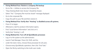  Fixing Method Four: Restore a company file backup
• Go to File > Utilities to access the Company file.
• “Stop Hosting Multi-User Access” should be chosen.
• Select “Yes” “Company file must be closed” message displayed.
• Go to the corporate file.
• Copy the path to your file and then restore it.
 Fixing Method Five: Verify that “Hosting” is disabled across all systems.
• Press F2 to begin.
• Afterward, a tab for product information opens.
• Find “Local Server Information” and click on it.
• Verify that “Hosting” is off.
 Fixing Method Six: Turn off all QuickBooks processes
• Log in to the system as the administrator.
• Launch Task Manager. Press Ctrl, Shift, and Esc.
• under the Users menu, choose Show processes for all users.
• Choose every QuickBooks operation, then click “End Task.”
• Open the file by switching to the multi-user mode.
 