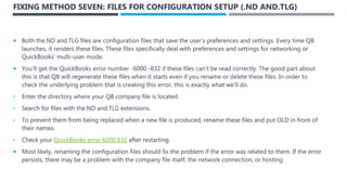 FIXING METHOD SEVEN: FILES FOR CONFIGURATION SETUP (.ND AND.TLG)
 Both the.ND and.TLG files are configuration files that save the user’s preferences and settings. Every time QB
launches, it renders these files. These files specifically deal with preferences and settings for networking or
QuickBooks’ multi-user mode.
 You’ll get the QuickBooks error number -6000 -832 if these files can’t be read correctly. The good part about
this is that QB will regenerate these files when it starts even if you rename or delete these files. In order to
check the underlying problem that is creating this error, this is exactly what we’ll do.
• Enter the directory where your QB company file is located.
• Search for files with the.ND and.TLG extensions.
• To prevent them from being replaced when a new file is produced, rename these files and put OLD in front of
their names.
• Check your QuickBooks error 6000 832 after restarting.
 Most likely, renaming the configuration files should fix the problem if the error was related to them. If the error
persists, there may be a problem with the company file itself, the network connection, or hosting.
 