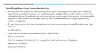 Fixing Method Eight: Correct Hosting Configuration
 We must determine whether the hosting configurations made for your QB are accurate or not. The hosting
options must be enabled unless you have already hosted the company file on another system or server. Press
F2 after choosing the QB window to see the hosting settings’ current status.The local server information will be
displayed in a new window that will open. Here, you should determine whether or not your QB’s hosting
settings are applicable.
 To see if the problem is with your connection, you can even create a sample company file. Follow these steps
to do so:
• Start QuickBooks.
• Close all active business documents Hit Establish a New Business
• Select “Express Start”
• Enter the necessary information for the company file, including the name and description.
• Select Form a Company
• Select “Start Working”
 